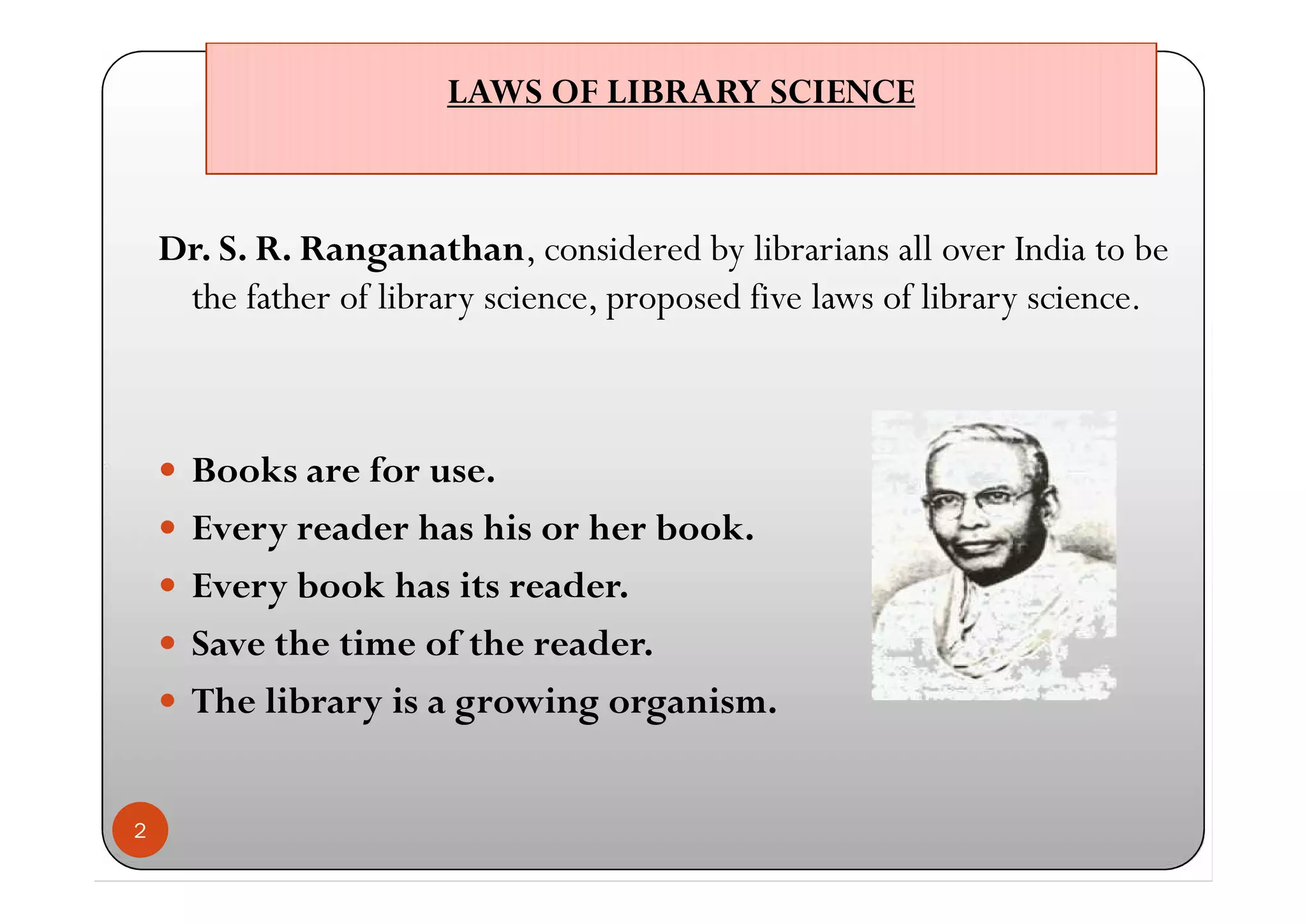 LAWS OF LIBRARY SCIENCELAWS OF LIBRARY SCIENCE
Dr. S. R. Ranganathan, considered by librarians all over India to be
the father of library science, proposed five laws of library science.
 Books are for use.
 Every reader has his or her book.
 Every book has its reader.
 Save the time of the reader.
 The library is a growing organism.
2
Dr. S. R. Ranganathan, considered by librarians all over India to be
the father of library science, proposed five laws of library science.
 Books are for use.
 Every reader has his or her book.
 Every book has its reader.
 Save the time of the reader.
 The library is a growing organism.
 