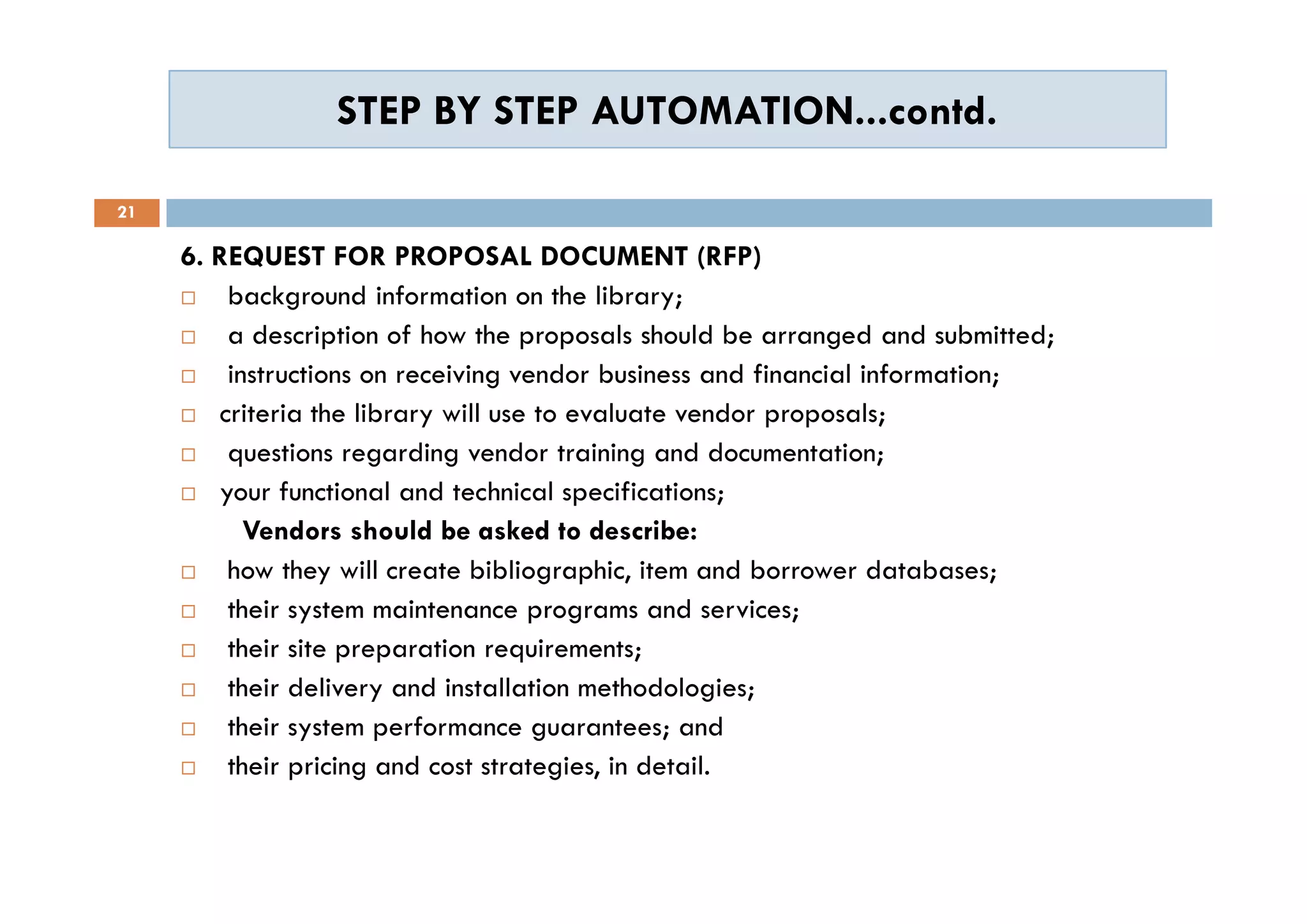 STEP BY STEP AUTOMATION...contd.STEP BY STEP AUTOMATION...contd.
21
6. REQUEST FOR PROPOSAL DOCUMENT (RFP)
 background information on the library;
 a description of how the proposals should be arranged and submitted;
 instructions on receiving vendor business and financial information;
 criteria the library will use to evaluate vendor proposals;
 questions regarding vendor training and documentation;
 your functional and technical specifications;
Vendors should be asked to describe:
 how they will create bibliographic, item and borrower databases;
 their system maintenance programs and services;
 their site preparation requirements;
 their delivery and installation methodologies;
 their system performance guarantees; and
 their pricing and cost strategies, in detail.
6. REQUEST FOR PROPOSAL DOCUMENT (RFP)
 background information on the library;
 a description of how the proposals should be arranged and submitted;
 instructions on receiving vendor business and financial information;
 criteria the library will use to evaluate vendor proposals;
 questions regarding vendor training and documentation;
 your functional and technical specifications;
Vendors should be asked to describe:
 how they will create bibliographic, item and borrower databases;
 their system maintenance programs and services;
 their site preparation requirements;
 their delivery and installation methodologies;
 their system performance guarantees; and
 their pricing and cost strategies, in detail.
 