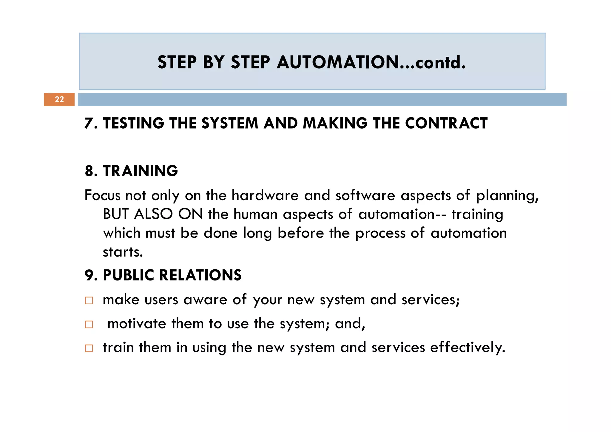 STEP BY STEP AUTOMATION...contd.STEP BY STEP AUTOMATION...contd.
22
7. TESTING THE SYSTEM AND MAKING THE CONTRACT
8. TRAINING
Focus not only on the hardware and software aspects of planning,
BUT ALSO ON the human aspects of automation-- training
which must be done long before the process of automation
starts.
9. PUBLIC RELATIONS
 make users aware of your new system and services;
 motivate them to use the system; and,
 train them in using the new system and services effectively.
7. TESTING THE SYSTEM AND MAKING THE CONTRACT
8. TRAINING
Focus not only on the hardware and software aspects of planning,
BUT ALSO ON the human aspects of automation-- training
which must be done long before the process of automation
starts.
9. PUBLIC RELATIONS
 make users aware of your new system and services;
 motivate them to use the system; and,
 train them in using the new system and services effectively.
 