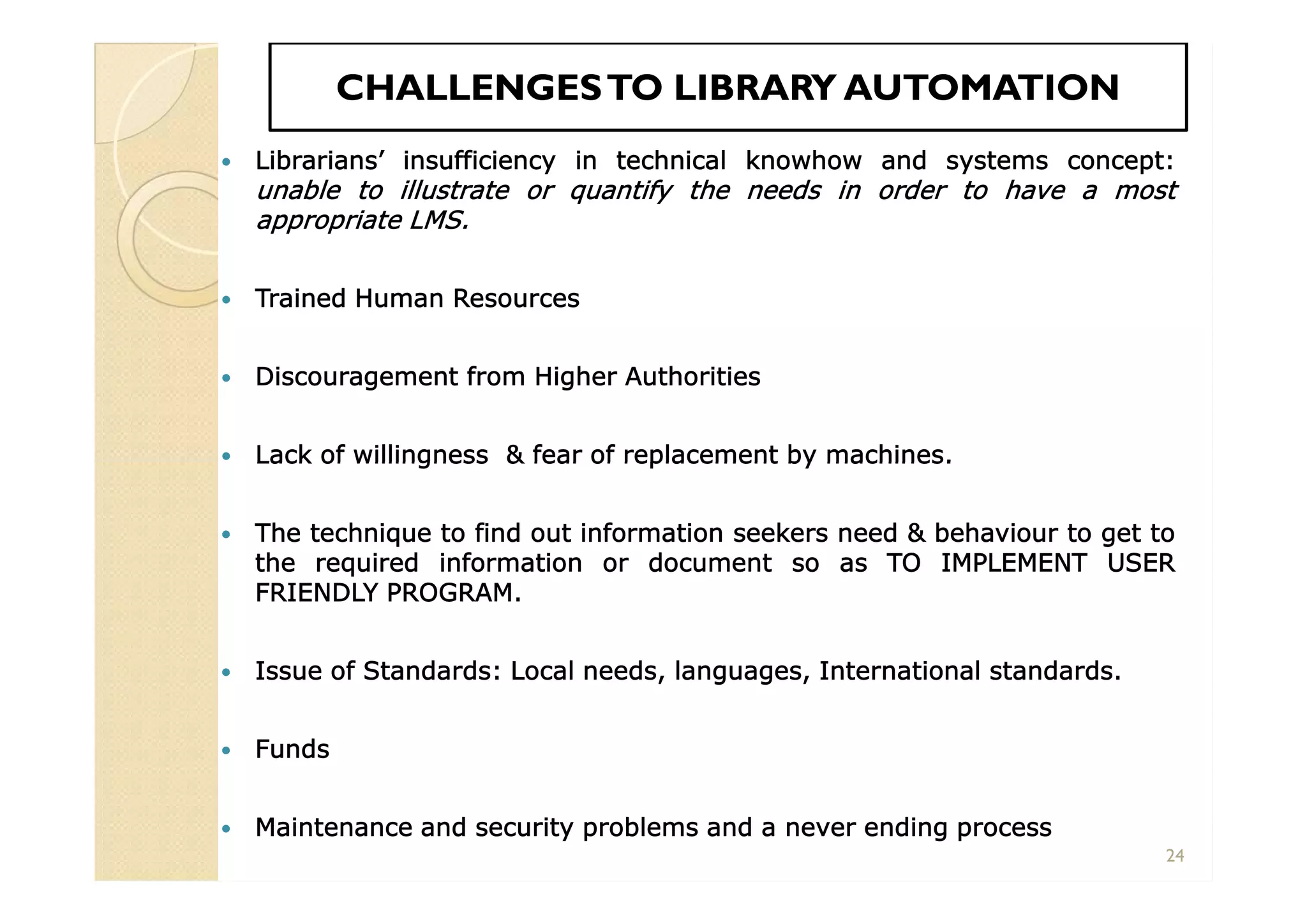 CHALLENGESTO LIBRARY AUTOMATIONCHALLENGESTO LIBRARY AUTOMATION
 Librarians’ insufficiency in technical knowhow and systems concept:
unable to illustrate or quantify the needs in order to have a most
appropriate LMS.
 Trained Human Resources
 Discouragement from Higher Authorities
 Lack of willingness & fear of replacement by machines.
 The technique to find out information seekers need & behaviour to get to
the required information or document so as TO IMPLEMENT USER
FRIENDLY PROGRAM.
 Issue of Standards: Local needs, languages, International standards.
 Funds
 Maintenance and security problems and a never ending process
 Librarians’ insufficiency in technical knowhow and systems concept:
unable to illustrate or quantify the needs in order to have a most
appropriate LMS.
 Trained Human Resources
 Discouragement from Higher Authorities
 Lack of willingness & fear of replacement by machines.
 The technique to find out information seekers need & behaviour to get to
the required information or document so as TO IMPLEMENT USER
FRIENDLY PROGRAM.
 Issue of Standards: Local needs, languages, International standards.
 Funds
 Maintenance and security problems and a never ending process
24
 
