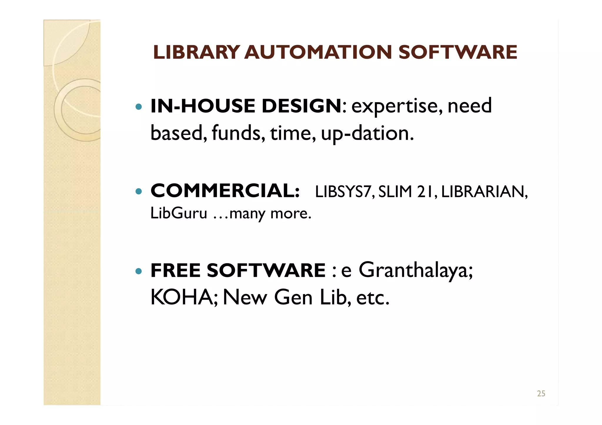 LIBRARY AUTOMATION SOFTWARELIBRARY AUTOMATION SOFTWARE
 IN-HOUSE DESIGN: expertise, need
based, funds, time, up-dation.
 COMMERCIAL: LIBSYS7, SLIM 21, LIBRARIAN,
LibGuru …many more.
 FREE SOFTWARE : e Granthalaya;
KOHA; New Gen Lib, etc.
 IN-HOUSE DESIGN: expertise, need
based, funds, time, up-dation.
 COMMERCIAL: LIBSYS7, SLIM 21, LIBRARIAN,
LibGuru …many more.
 FREE SOFTWARE : e Granthalaya;
KOHA; New Gen Lib, etc.
25
 