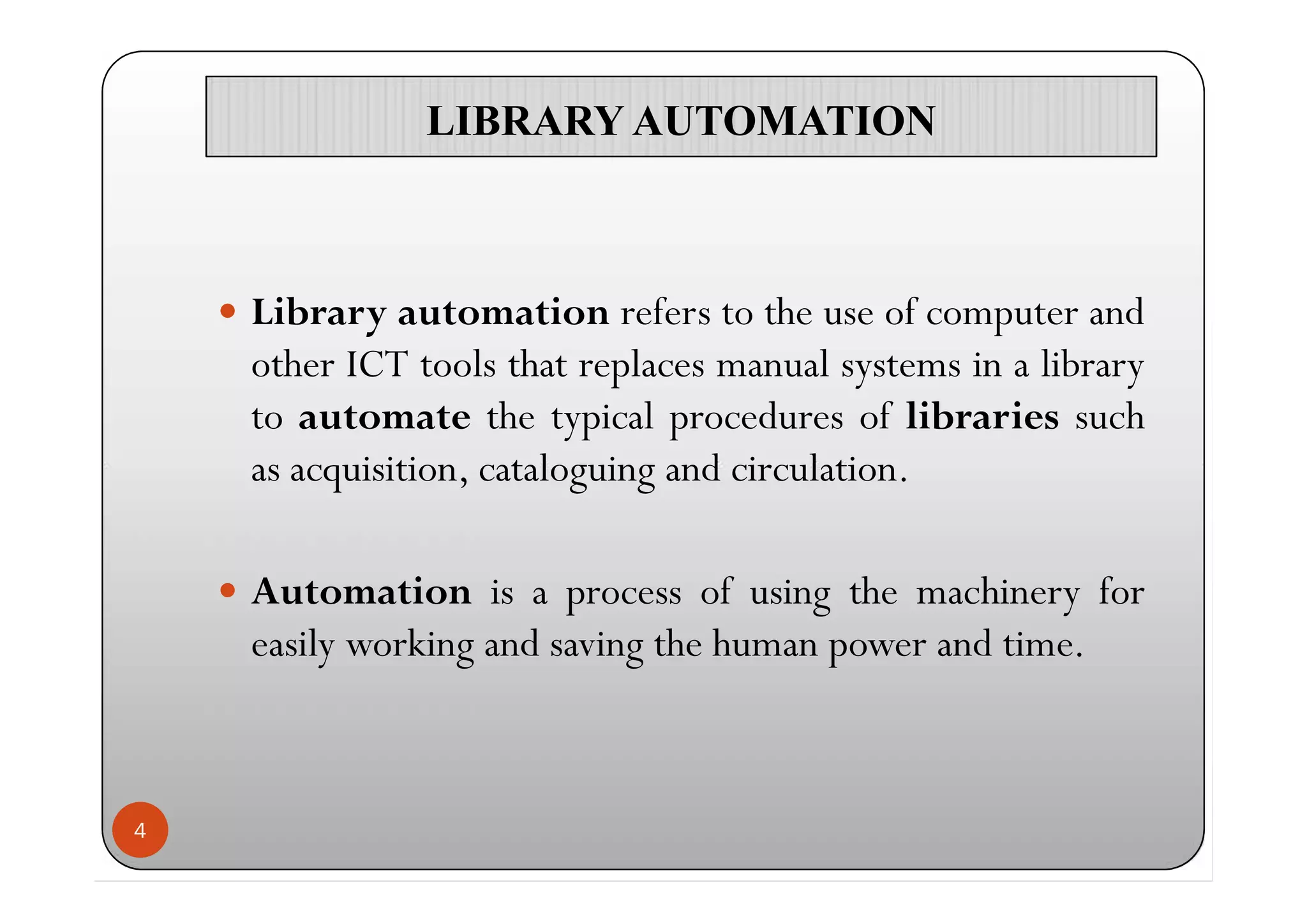 LIBRARY AUTOMATIONLIBRARY AUTOMATION
 Library automation refers to the use of computer and
other ICT tools that replaces manual systems in a library
to automate the typical procedures of libraries such
as acquisition, cataloguing and circulation.
 Automation is a process of using the machinery for
easily working and saving the human power and time.
4
 Library automation refers to the use of computer and
other ICT tools that replaces manual systems in a library
to automate the typical procedures of libraries such
as acquisition, cataloguing and circulation.
 Automation is a process of using the machinery for
easily working and saving the human power and time.
 