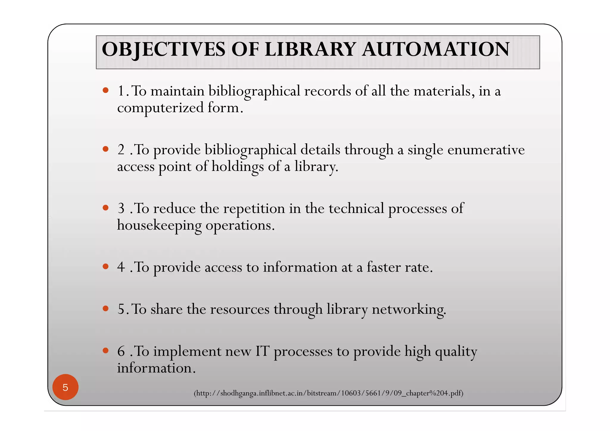 OBJECTIVES OF LIBRARY AUTOMATIONOBJECTIVES OF LIBRARY AUTOMATION
 1.To maintain bibliographical records of all the materials, in a
computerized form.
 2 .To provide bibliographical details through a single enumerative
access point of holdings of a library.
 3 .To reduce the repetition in the technical processes of
housekeeping operations.
 4 .To provide access to information at a faster rate.
 5.To share the resources through library networking.
 6 .To implement new IT processes to provide high quality
information.
(http://shodhganga.inflibnet.ac.in/bitstream/10603/5661/9/09_chapter%204.pdf)
5
 1.To maintain bibliographical records of all the materials, in a
computerized form.
 2 .To provide bibliographical details through a single enumerative
access point of holdings of a library.
 3 .To reduce the repetition in the technical processes of
housekeeping operations.
 4 .To provide access to information at a faster rate.
 5.To share the resources through library networking.
 6 .To implement new IT processes to provide high quality
information.
(http://shodhganga.inflibnet.ac.in/bitstream/10603/5661/9/09_chapter%204.pdf)
 