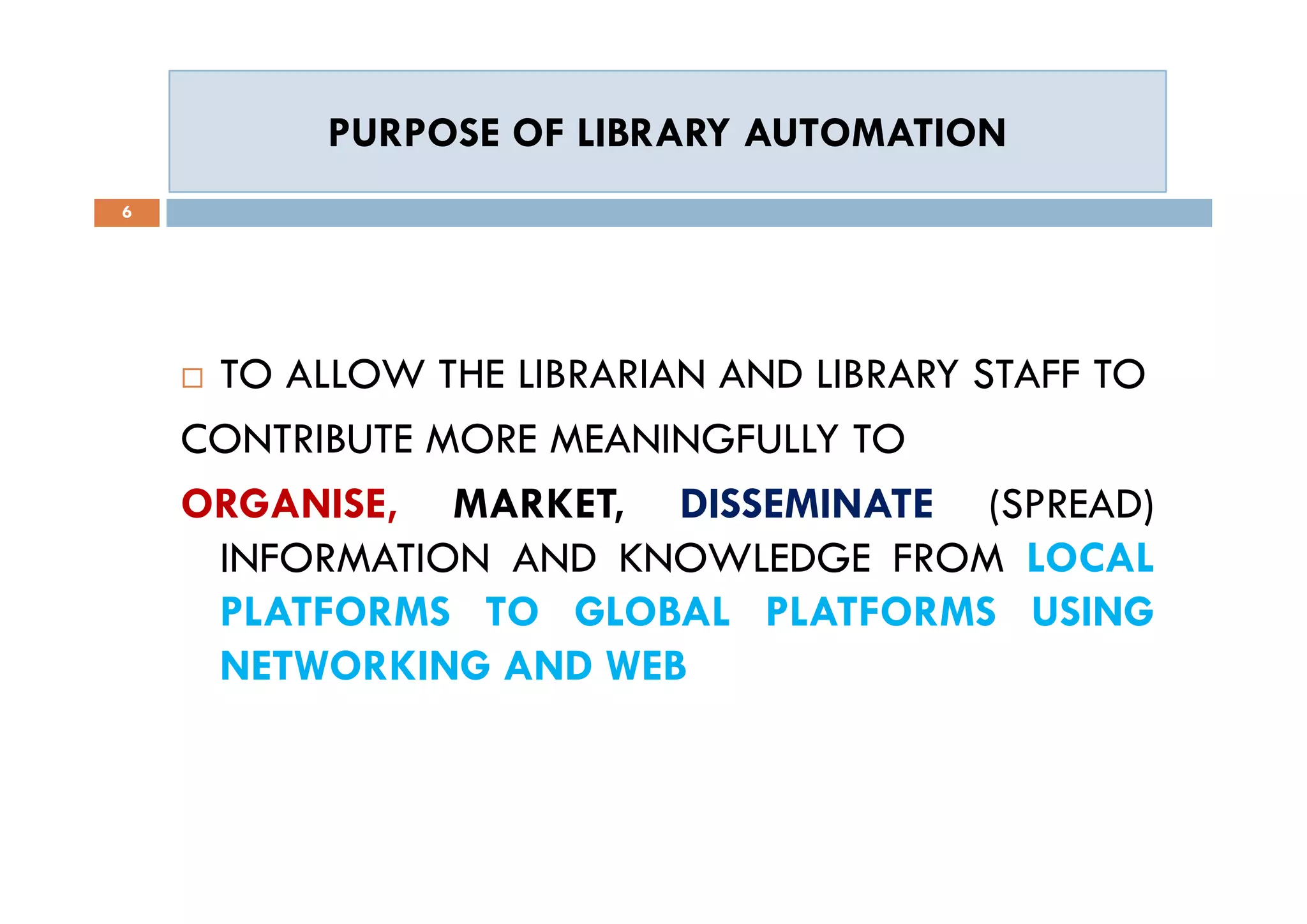 PURPOSE OF LIBRARY AUTOMATIONPURPOSE OF LIBRARY AUTOMATION
6
 TO ALLOW THE LIBRARIAN AND LIBRARY STAFF TO
CONTRIBUTE MORE MEANINGFULLY TO
ORGANISE, MARKET, DISSEMINATE (SPREAD)
INFORMATION AND KNOWLEDGE FROM LOCAL
PLATFORMS TO GLOBAL PLATFORMS USING
NETWORKING AND WEB
 TO ALLOW THE LIBRARIAN AND LIBRARY STAFF TO
CONTRIBUTE MORE MEANINGFULLY TO
ORGANISE, MARKET, DISSEMINATE (SPREAD)
INFORMATION AND KNOWLEDGE FROM LOCAL
PLATFORMS TO GLOBAL PLATFORMS USING
NETWORKING AND WEB
 