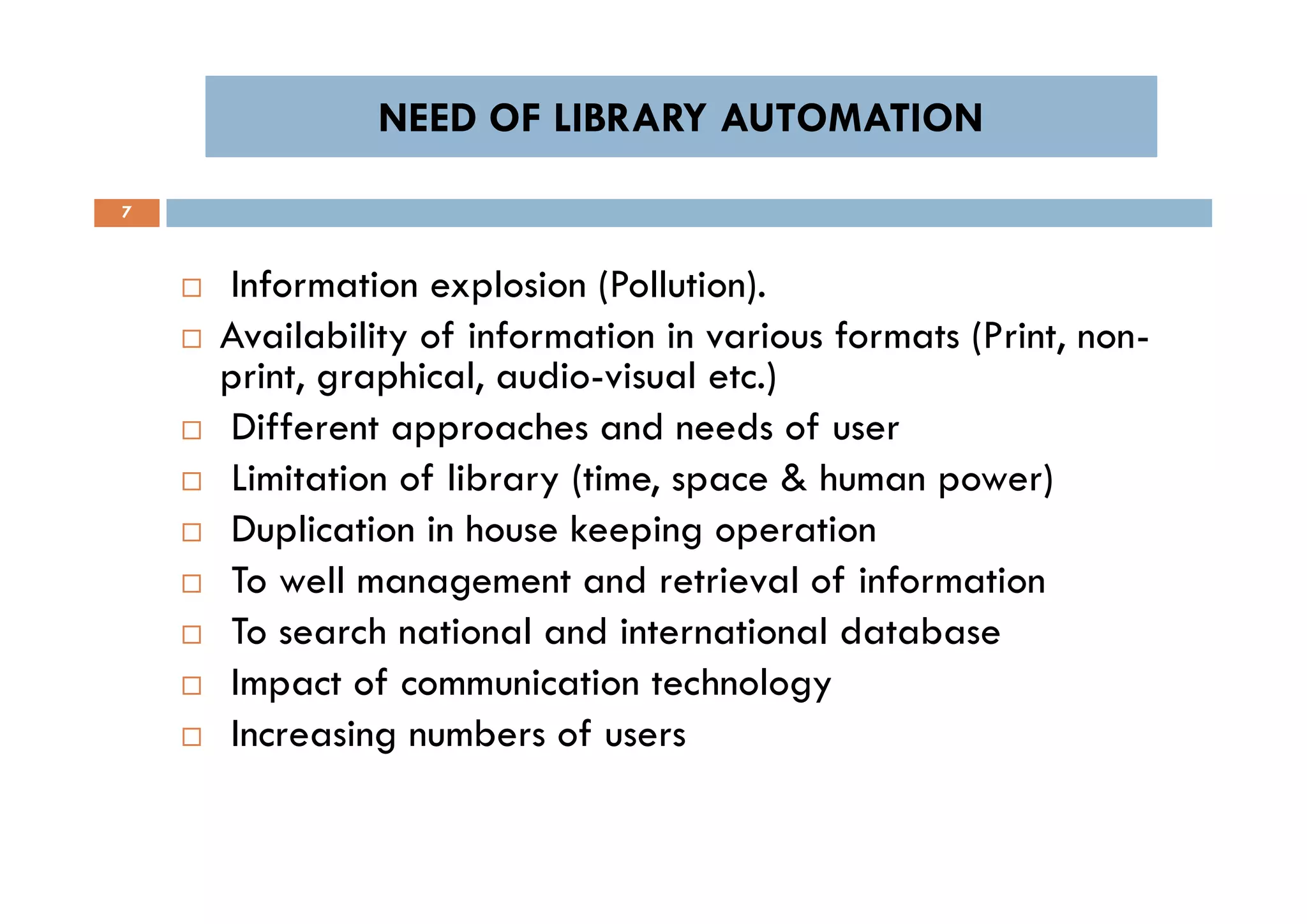 NEED OF LIBRARY AUTOMATIONNEED OF LIBRARY AUTOMATION
7
 Information explosion (Pollution).
 Availability of information in various formats (Print, non-
print, graphical, audio-visual etc.)
 Different approaches and needs of user
 Limitation of library (time, space & human power)
 Duplication in house keeping operation
 To well management and retrieval of information
 To search national and international database
 Impact of communication technology
 Increasing numbers of users
 Information explosion (Pollution).
 Availability of information in various formats (Print, non-
print, graphical, audio-visual etc.)
 Different approaches and needs of user
 Limitation of library (time, space & human power)
 Duplication in house keeping operation
 To well management and retrieval of information
 To search national and international database
 Impact of communication technology
 Increasing numbers of users
 