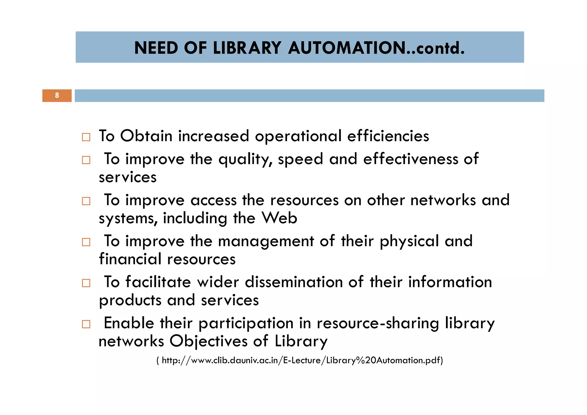 NEED OF LIBRARY AUTOMATION..contd.NEED OF LIBRARY AUTOMATION..contd.
8
 To Obtain increased operational efficiencies
 To improve the quality, speed and effectiveness of
services
 To improve access the resources on other networks and
systems, including the Web
 To improve the management of their physical and
financial resources
 To facilitate wider dissemination of their information
products and services
 Enable their participation in resource-sharing library
networks Objectives of Library
( http://www.clib.dauniv.ac.in/E-Lecture/Library%20Automation.pdf)
 To Obtain increased operational efficiencies
 To improve the quality, speed and effectiveness of
services
 To improve access the resources on other networks and
systems, including the Web
 To improve the management of their physical and
financial resources
 To facilitate wider dissemination of their information
products and services
 Enable their participation in resource-sharing library
networks Objectives of Library
( http://www.clib.dauniv.ac.in/E-Lecture/Library%20Automation.pdf)
 