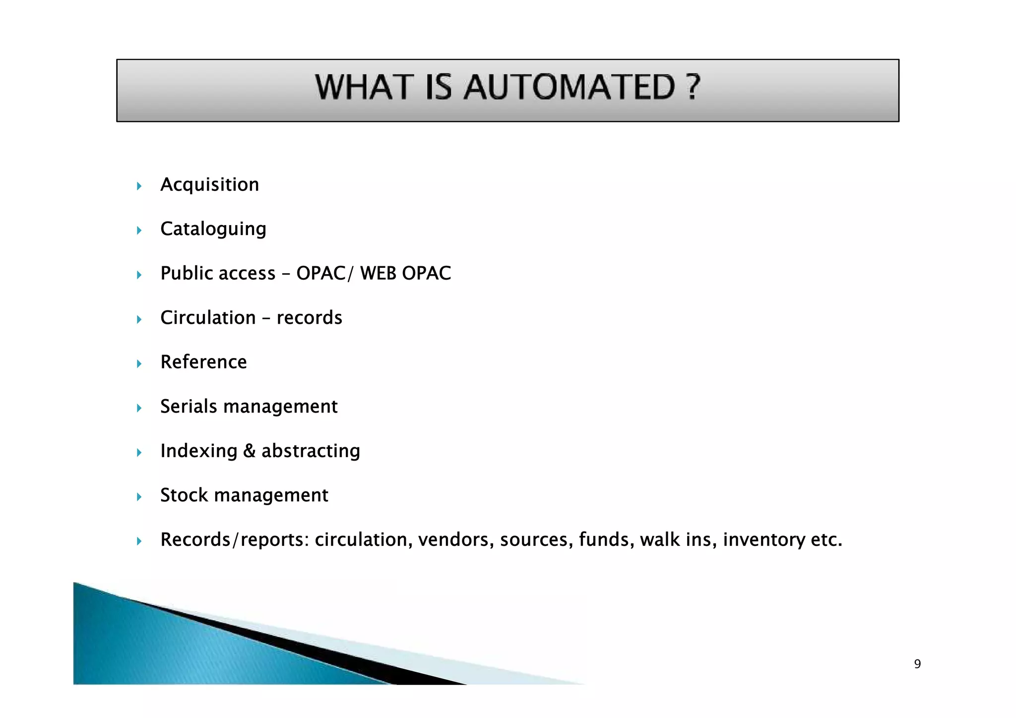 Acquisition
 Cataloguing
 Public access – OPAC/ WEB OPAC
 Circulation – records
 Reference
 Serials management
 Indexing & abstracting
 Stock management
 Records/reports: circulation, vendors, sources, funds, walk ins, inventory etc.
9
 Acquisition
 Cataloguing
 Public access – OPAC/ WEB OPAC
 Circulation – records
 Reference
 Serials management
 Indexing & abstracting
 Stock management
 Records/reports: circulation, vendors, sources, funds, walk ins, inventory etc.
 