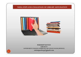 NEED, STEPS AND CHALLENGES OF LIBRARY AUTOMATIONNEED, STEPS AND CHALLENGES OF LIBRARY AUTOMATION
1
PARDEEP RATTAN
LIBRARIAN
GOVERNMENT COLLEGE, SAHIBZADA AJIT SINGH NAGAR (MOHALI)
rattanpardeep@gmail.com
 