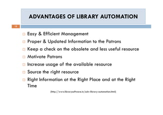 ADVANTAGES OF LIBRARY AUTOMATIONADVANTAGES OF LIBRARY AUTOMATION
12
 Easy & Efficient Management
 Proper & Updated Information to the Patrons
 Keep a check on the obsolete and less useful resource
 Motivate Patrons
 Increase usage of the available resource
 Source the right resource
 Right Information at the Right Place and at the Right
Time
(http://www.librarysoftware.in/adv-library-automation.html)
 Easy & Efficient Management
 Proper & Updated Information to the Patrons
 Keep a check on the obsolete and less useful resource
 Motivate Patrons
 Increase usage of the available resource
 Source the right resource
 Right Information at the Right Place and at the Right
Time
(http://www.librarysoftware.in/adv-library-automation.html)
 