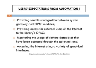 USERS’ EXPECTATIONS FROM AUTOMATION !
14
 Providing seamless integration between system
gateway and OPAC modules;
 Providing access for external users on the Internet
to the library's OPAC;
 Monitoring the usage of remote databases that
have been accessed through the gateway; and,
 Accessing the Internet using a variety of graphical
interfaces.
(http://web.simmons.edu/~chen/nit/NIT'96/96-065-Cohn.html)
 Providing seamless integration between system
gateway and OPAC modules;
 Providing access for external users on the Internet
to the library's OPAC;
 Monitoring the usage of remote databases that
have been accessed through the gateway; and,
 Accessing the Internet using a variety of graphical
interfaces.
(http://web.simmons.edu/~chen/nit/NIT'96/96-065-Cohn.html)
 