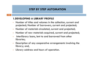STEP BY STEP AUTOMATIONSTEP BY STEP AUTOMATION
15
1.DEVELOPING A LIBRARY PROFILE
 Number of titles and volumes in the collection, current and
projected; Number of borrowers, current and projected;
 Number of materials circulated, current and projected;
 Number of new materials acquired, current and projected;
 Interlibrary loans, lent to and borrowed from other
libraries;
 Description of any cooperative arrangements involving the
library; and,
 Library address and hours of operation.
1.DEVELOPING A LIBRARY PROFILE
 Number of titles and volumes in the collection, current and
projected; Number of borrowers, current and projected;
 Number of materials circulated, current and projected;
 Number of new materials acquired, current and projected;
 Interlibrary loans, lent to and borrowed from other
libraries;
 Description of any cooperative arrangements involving the
library; and,
 Library address and hours of operation.
 