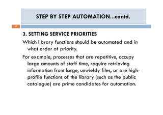 STEP BY STEP AUTOMATION...contd.STEP BY STEP AUTOMATION...contd.
17
3. SETTING SERVICE PRIORITIES
Which library functions should be automated and in
what order of priority.
For example, processes that are repetitive, occupy
large amounts of staff time, require retrieving
information from large, unwieldy files, or are high-
profile functions of the library (such as the public
catalogue) are prime candidates for automation.
3. SETTING SERVICE PRIORITIES
Which library functions should be automated and in
what order of priority.
For example, processes that are repetitive, occupy
large amounts of staff time, require retrieving
information from large, unwieldy files, or are high-
profile functions of the library (such as the public
catalogue) are prime candidates for automation.
 