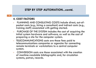 STEP BY STEP AUTOMATION...contd.STEP BY STEP AUTOMATION...contd.
18
4. COST FACTORS
 PLANNING AND CONSULTING COSTS include direct, out-of-
pocket costs (e.g., hiring a consultant) and indirect costs (e.g.,
training staff) associated with getting started.
 PURCHASE OF THE SYSTEM includes the cost of acquiring the
initial system hardware and software, as well as the cost of
preparing a site for the computer system.
 TELECOMMUNICATIONS costs are those fees paid to
telecommunications companies or agencies for connecting
remote terminals or workstations to a central computer
system.
 CONVERSION costs are those associated with the creation
of machine-readable bibliographic and, for circulation
systems, patron, records.
4. COST FACTORS
 PLANNING AND CONSULTING COSTS include direct, out-of-
pocket costs (e.g., hiring a consultant) and indirect costs (e.g.,
training staff) associated with getting started.
 PURCHASE OF THE SYSTEM includes the cost of acquiring the
initial system hardware and software, as well as the cost of
preparing a site for the computer system.
 TELECOMMUNICATIONS costs are those fees paid to
telecommunications companies or agencies for connecting
remote terminals or workstations to a central computer
system.
 CONVERSION costs are those associated with the creation
of machine-readable bibliographic and, for circulation
systems, patron, records.
 