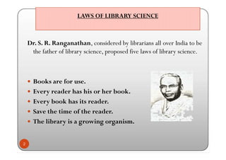 LAWS OF LIBRARY SCIENCELAWS OF LIBRARY SCIENCE
Dr. S. R. Ranganathan, considered by librarians all over India to be
the father of library science, proposed five laws of library science.
 Books are for use.
 Every reader has his or her book.
 Every book has its reader.
 Save the time of the reader.
 The library is a growing organism.
2
Dr. S. R. Ranganathan, considered by librarians all over India to be
the father of library science, proposed five laws of library science.
 Books are for use.
 Every reader has his or her book.
 Every book has its reader.
 Save the time of the reader.
 The library is a growing organism.
 