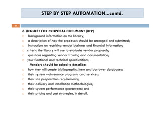 STEP BY STEP AUTOMATION...contd.STEP BY STEP AUTOMATION...contd.
21
6. REQUEST FOR PROPOSAL DOCUMENT (RFP)
 background information on the library;
 a description of how the proposals should be arranged and submitted;
 instructions on receiving vendor business and financial information;
 criteria the library will use to evaluate vendor proposals;
 questions regarding vendor training and documentation;
 your functional and technical specifications;
Vendors should be asked to describe:
 how they will create bibliographic, item and borrower databases;
 their system maintenance programs and services;
 their site preparation requirements;
 their delivery and installation methodologies;
 their system performance guarantees; and
 their pricing and cost strategies, in detail.
6. REQUEST FOR PROPOSAL DOCUMENT (RFP)
 background information on the library;
 a description of how the proposals should be arranged and submitted;
 instructions on receiving vendor business and financial information;
 criteria the library will use to evaluate vendor proposals;
 questions regarding vendor training and documentation;
 your functional and technical specifications;
Vendors should be asked to describe:
 how they will create bibliographic, item and borrower databases;
 their system maintenance programs and services;
 their site preparation requirements;
 their delivery and installation methodologies;
 their system performance guarantees; and
 their pricing and cost strategies, in detail.
 
