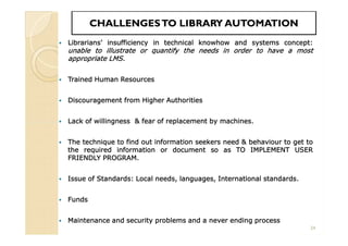 CHALLENGESTO LIBRARY AUTOMATIONCHALLENGESTO LIBRARY AUTOMATION
 Librarians’ insufficiency in technical knowhow and systems concept:
unable to illustrate or quantify the needs in order to have a most
appropriate LMS.
 Trained Human Resources
 Discouragement from Higher Authorities
 Lack of willingness & fear of replacement by machines.
 The technique to find out information seekers need & behaviour to get to
the required information or document so as TO IMPLEMENT USER
FRIENDLY PROGRAM.
 Issue of Standards: Local needs, languages, International standards.
 Funds
 Maintenance and security problems and a never ending process
 Librarians’ insufficiency in technical knowhow and systems concept:
unable to illustrate or quantify the needs in order to have a most
appropriate LMS.
 Trained Human Resources
 Discouragement from Higher Authorities
 Lack of willingness & fear of replacement by machines.
 The technique to find out information seekers need & behaviour to get to
the required information or document so as TO IMPLEMENT USER
FRIENDLY PROGRAM.
 Issue of Standards: Local needs, languages, International standards.
 Funds
 Maintenance and security problems and a never ending process
24
 