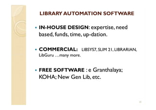 LIBRARY AUTOMATION SOFTWARELIBRARY AUTOMATION SOFTWARE
 IN-HOUSE DESIGN: expertise, need
based, funds, time, up-dation.
 COMMERCIAL: LIBSYS7, SLIM 21, LIBRARIAN,
LibGuru …many more.
 FREE SOFTWARE : e Granthalaya;
KOHA; New Gen Lib, etc.
 IN-HOUSE DESIGN: expertise, need
based, funds, time, up-dation.
 COMMERCIAL: LIBSYS7, SLIM 21, LIBRARIAN,
LibGuru …many more.
 FREE SOFTWARE : e Granthalaya;
KOHA; New Gen Lib, etc.
25
 