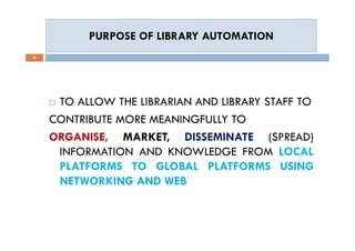 PURPOSE OF LIBRARY AUTOMATIONPURPOSE OF LIBRARY AUTOMATION
6
 TO ALLOW THE LIBRARIAN AND LIBRARY STAFF TO
CONTRIBUTE MORE MEANINGFULLY TO
ORGANISE, MARKET, DISSEMINATE (SPREAD)
INFORMATION AND KNOWLEDGE FROM LOCAL
PLATFORMS TO GLOBAL PLATFORMS USING
NETWORKING AND WEB
 TO ALLOW THE LIBRARIAN AND LIBRARY STAFF TO
CONTRIBUTE MORE MEANINGFULLY TO
ORGANISE, MARKET, DISSEMINATE (SPREAD)
INFORMATION AND KNOWLEDGE FROM LOCAL
PLATFORMS TO GLOBAL PLATFORMS USING
NETWORKING AND WEB
 