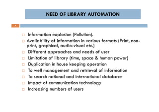 NEED OF LIBRARY AUTOMATIONNEED OF LIBRARY AUTOMATION
7
 Information explosion (Pollution).
 Availability of information in various formats (Print, non-
print, graphical, audio-visual etc.)
 Different approaches and needs of user
 Limitation of library (time, space & human power)
 Duplication in house keeping operation
 To well management and retrieval of information
 To search national and international database
 Impact of communication technology
 Increasing numbers of users
 Information explosion (Pollution).
 Availability of information in various formats (Print, non-
print, graphical, audio-visual etc.)
 Different approaches and needs of user
 Limitation of library (time, space & human power)
 Duplication in house keeping operation
 To well management and retrieval of information
 To search national and international database
 Impact of communication technology
 Increasing numbers of users
 