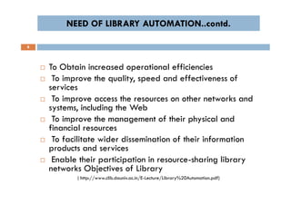 NEED OF LIBRARY AUTOMATION..contd.NEED OF LIBRARY AUTOMATION..contd.
8
 To Obtain increased operational efficiencies
 To improve the quality, speed and effectiveness of
services
 To improve access the resources on other networks and
systems, including the Web
 To improve the management of their physical and
financial resources
 To facilitate wider dissemination of their information
products and services
 Enable their participation in resource-sharing library
networks Objectives of Library
( http://www.clib.dauniv.ac.in/E-Lecture/Library%20Automation.pdf)
 To Obtain increased operational efficiencies
 To improve the quality, speed and effectiveness of
services
 To improve access the resources on other networks and
systems, including the Web
 To improve the management of their physical and
financial resources
 To facilitate wider dissemination of their information
products and services
 Enable their participation in resource-sharing library
networks Objectives of Library
( http://www.clib.dauniv.ac.in/E-Lecture/Library%20Automation.pdf)
 
