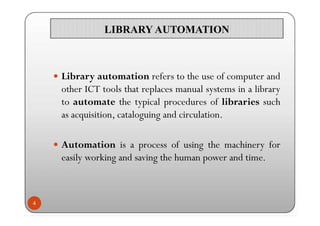 LIBRARY AUTOMATIONLIBRARY AUTOMATION
 Library automation refers to the use of computer and
other ICT tools that replaces ...
