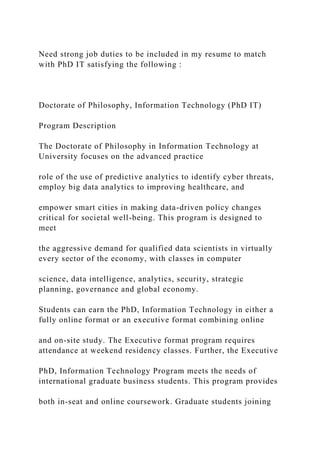 Need strong job duties to be included in my resume to match
with PhD IT satisfying the following :
Doctorate of Philosophy, Information Technology (PhD IT)
Program Description
The Doctorate of Philosophy in Information Technology at
University focuses on the advanced practice
role of the use of predictive analytics to identify cyber threats,
employ big data analytics to improving healthcare, and
empower smart cities in making data-driven policy changes
critical for societal well-being. This program is designed to
meet
the aggressive demand for qualified data scientists in virtually
every sector of the economy, with classes in computer
science, data intelligence, analytics, security, strategic
planning, governance and global economy.
Students can earn the PhD, Information Technology in either a
fully online format or an executive format combining online
and on-site study. The Executive format program requires
attendance at weekend residency classes. Further, the Executive
PhD, Information Technology Program meets the needs of
international graduate business students. This program provides
both in-seat and online coursework. Graduate students joining
 