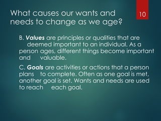 What causes our wants and
needs to change as we age?
B. Values are principles or qualities that are
deemed important to an individual. As a
person ages, different things become important
and valuable.
C. Goals are activities or actions that a person
plans to complete. Often as one goal is met,
another goal is set. Wants and needs are used
to reach each goal.
10
 