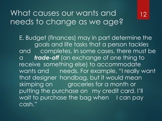 What causes our wants and
needs to change as we age?
E. Budget (finances) may in part determine the
goals and life tasks that a person tackles
and completes. In some cases, there must be
a trade-off (an exchange of one thing to
receive something else) to accommodate
wants and needs. For example, “I really want
that designer handbag, but it would mean
skimping on groceries for a month or
putting the purchase on my credit card. I’ll
wait to purchase the bag when I can pay
cash.”
12
 