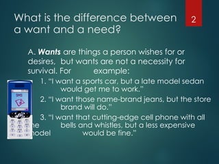 What is the difference between
a want and a need?
A. Wants are things a person wishes for or
desires, but wants are not a necessity for
survival. For example:
1. “I want a sports car, but a late model sedan
would get me to work.”
2. “I want those name-brand jeans, but the store
brand will do.”
3. “I want that cutting-edge cell phone with all
the bells and whistles, but a less expensive
model would be fine.”
2
 