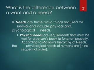 What is the difference between
a want and a need?
B. Needs are those basic things required for
survival and include physical and
psychological needs.
1. Physical needs are requirements that must be
met for a person’s body to function properly.
According to Maslow’s Hierarchy of Needs,
the physiological needs of humans are (in no
sequential order):
3
 