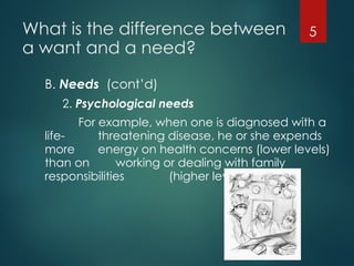 What is the difference between
a want and a need?
B. Needs (cont’d)
2. Psychological needs
For example, when one is diagnosed with a
life- threatening disease, he or she expends
more energy on health concerns (lower levels)
than on working or dealing with family
responsibilities (higher levels).
5
 