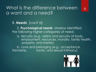 What is the difference between
a want and a need?
B. Needs (cont’d)
2. Psychological needs Maslow identified
the following higher categories of need:
a. Security (e.g., safety and security of body,
employment, resources, morality, family health,
property, and shelter)
b. Love and belonging (e.g., acceptance,
friendship, family, and sexual intimacy)
6
 
