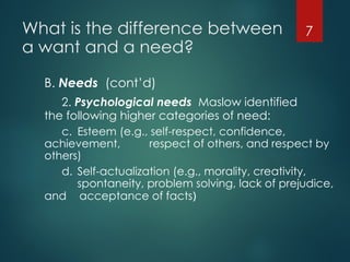 What is the difference between
a want and a need?
B. Needs (cont’d)
2. Psychological needs Maslow identified
the following higher categories of need:
c. Esteem (e.g., self-respect, confidence,
achievement, respect of others, and respect by
others)
d. Self-actualization (e.g., morality, creativity,
spontaneity, problem solving, lack of prejudice,
and acceptance of facts)
7
 