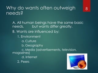 Why do wants often outweigh
needs?
A. All human beings have the same basic
needs, but wants differ greatly.
B. Wants are influenced by:
1. Environment
a. Culture
b. Geography
c. Media (advertisements, television,
magazines)
d. Internet
2. Peers
8
 