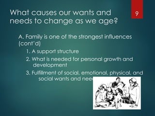 What causes our wants and
needs to change as we age?
A. Family is one of the strongest influences
(cont’d)
1. A support structure
2. What is needed for personal growth and
development
3. Fulfillment of social, emotional, physical, and
social wants and needs
9
 
