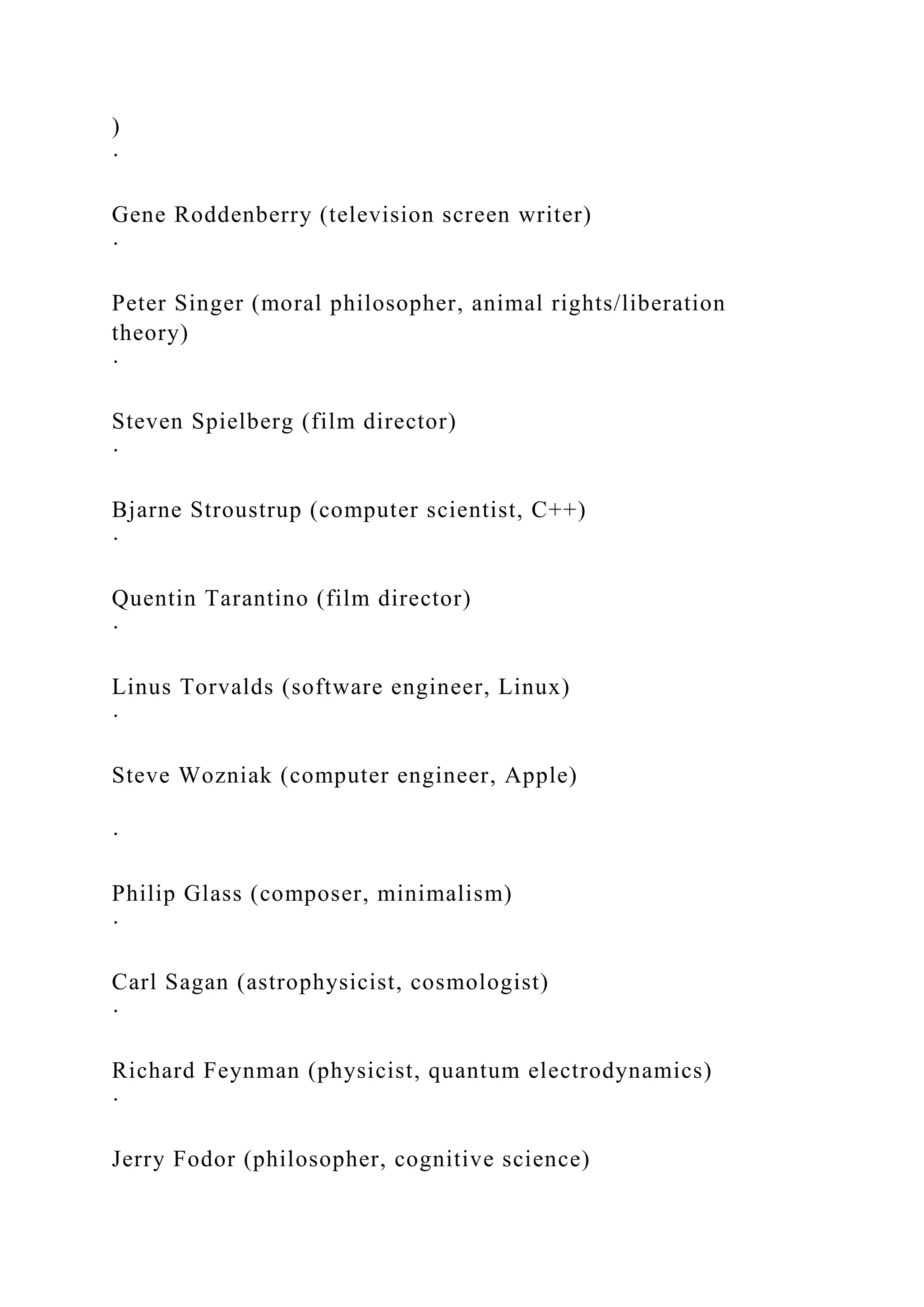 )
·
Gene Roddenberry (television screen writer)
·
Peter Singer (moral philosopher, animal rights/liberation
theory)
·
Steven Spielberg (film director)
·
Bjarne Stroustrup (computer scientist, C++)
·
Quentin Tarantino (film director)
·
Linus Torvalds (software engineer, Linux)
·
Steve Wozniak (computer engineer, Apple)
·
Philip Glass (composer, minimalism)
·
Carl Sagan (astrophysicist, cosmologist)
·
Richard Feynman (physicist, quantum electrodynamics)
·
Jerry Fodor (philosopher, cognitive science)
 