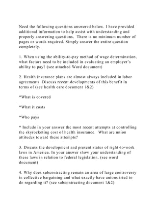 Need the following questions answered below. I have provided
additional information to help assist with understanding and
properly answering questions. There is no minimum number of
pages or words required. Simply answer the entire question
completely.
1. When using the ability-to-pay method of wage determination,
what factors need to be included in evaluating an employer’s
ability to pay? (see attached Word document)
2. Health insurance plans are almost always included in labor
agreements. Discuss recent developments of this benefit in
terms of (see health care document 1&2)
*What is covered
*What it costs
*Who pays
* Include in your answer the most recent attempts at controlling
the skyrocketing cost of health insurance. What are union
attitudes toward these attempts?
3. Discuss the development and present status of right-to-work
laws in America. In your answer show your understanding of
these laws in relation to federal legislation. (see word
document)
4. Why does subcontracting remain an area of large controversy
in collective bargaining and what exactly have unions tried to
do regarding it? (see subcontracting document 1&2)
 
