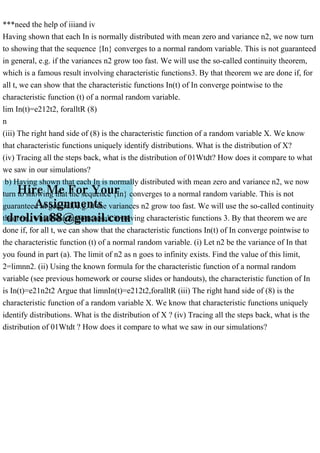 ***need the help of iiiand iv
Having shown that each In is normally distributed with mean zero and variance n2, we now turn
to showing that the sequence {In} converges to a normal random variable. This is not guaranteed
in general, e.g. if the variances n2 grow too fast. We will use the so-called continuity theorem,
which is a famous result involving characteristic functions3. By that theorem we are done if, for
all t, we can show that the characteristic functions In(t) of In converge pointwise to the
characteristic function (t) of a normal random variable.
lim In(t)=e212t2, foralltR (8)
n
(iii) The right hand side of (8) is the characteristic function of a random variable X. We know
that characteristic functions uniquely identify distributions. What is the distribution of X?
(iv) Tracing all the steps back, what is the distribution of 01Wtdt? How does it compare to what
we saw in our simulations?
b) Having shown that each In is normally distributed with mean zero and variance n2, we now
turn to showing that the sequence {In} converges to a normal random variable. This is not
guaranteed in general, e.g. if the variances n2 grow too fast. We will use the so-called continuity
theorem, which is a famous result involving characteristic functions 3. By that theorem we are
done if, for all t, we can show that the characteristic functions In(t) of In converge pointwise to
the characteristic function (t) of a normal random variable. (i) Let n2 be the variance of In that
you found in part (a). The limit of n2 as n goes to infinity exists. Find the value of this limit,
2=limnn2. (ii) Using the known formula for the characteristic function of a normal random
variable (see previous homework or course slides or handouts), the characteristic function of In
is In(t)=e21n2t2 Argue that limnIn(t)=e212t2,foralltR (iii) The right hand side of (8) is the
characteristic function of a random variable X. We know that characteristic functions uniquely
identify distributions. What is the distribution of X ? (iv) Tracing all the steps back, what is the
distribution of 01Wtdt ? How does it compare to what we saw in our simulations?
 