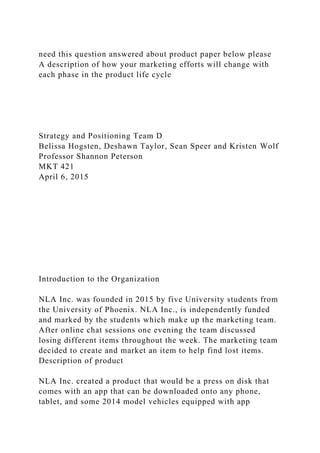 need this question answered about product paper below please
A description of how your marketing efforts will change with
each phase in the product life cycle
Strategy and Positioning Team D
Belissa Hogsten, Deshawn Taylor, Sean Speer and Kristen Wolf
Professor Shannon Peterson
MKT 421
April 6, 2015
Introduction to the Organization
NLA Inc. was founded in 2015 by five University students from
the University of Phoenix. NLA Inc., is independently funded
and marked by the students which make up the marketing team.
After online chat sessions one evening the team discussed
losing different items throughout the week. The marketing team
decided to create and market an item to help find lost items.
Description of product
NLA Inc. created a product that would be a press on disk that
comes with an app that can be downloaded onto any phone,
tablet, and some 2014 model vehicles equipped with app
 