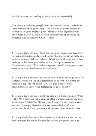 Need to Answer according to each question separately.
Q1) Search "scholar.google.com" or your textbook. Include at
least 250 words in your reply. Indicate at least one source or
reference in your original post. Discuss ways organizations
have built a CSIRT. What are the components of building an
effective and successful CSIRT team?
2. Using a Web browser, look for the open-source and freeware
intrusion detection tools listed in the chapter. Next, identify two
to three commercial equivalents. What would the estimated cost
savings be for an organization to use the open-source or
freeware versions? What other expenses would the organization
need to incur to implement this solution?
3. Using a Web browser, search on the term intrusion prevention
systems. What are the characteristics of an IPS? Compare the
costs of a typical IPS to an IDP. Do they differ? What
characteristics justify the difference in cost, if any?
4. Using a Web browser, visit the site www.honeynet.org. What
is this Web site, and what does it offer the information security
professional? Visit the “Know your Enemy” whitepaper series
and select a paper based on the recommendation of your
professor. Read it and prepare a short overview of your class.
5. Using Table 5-4 and a Web browser, search on a few of the
port numbers known to be used by hacker programs, such as
 