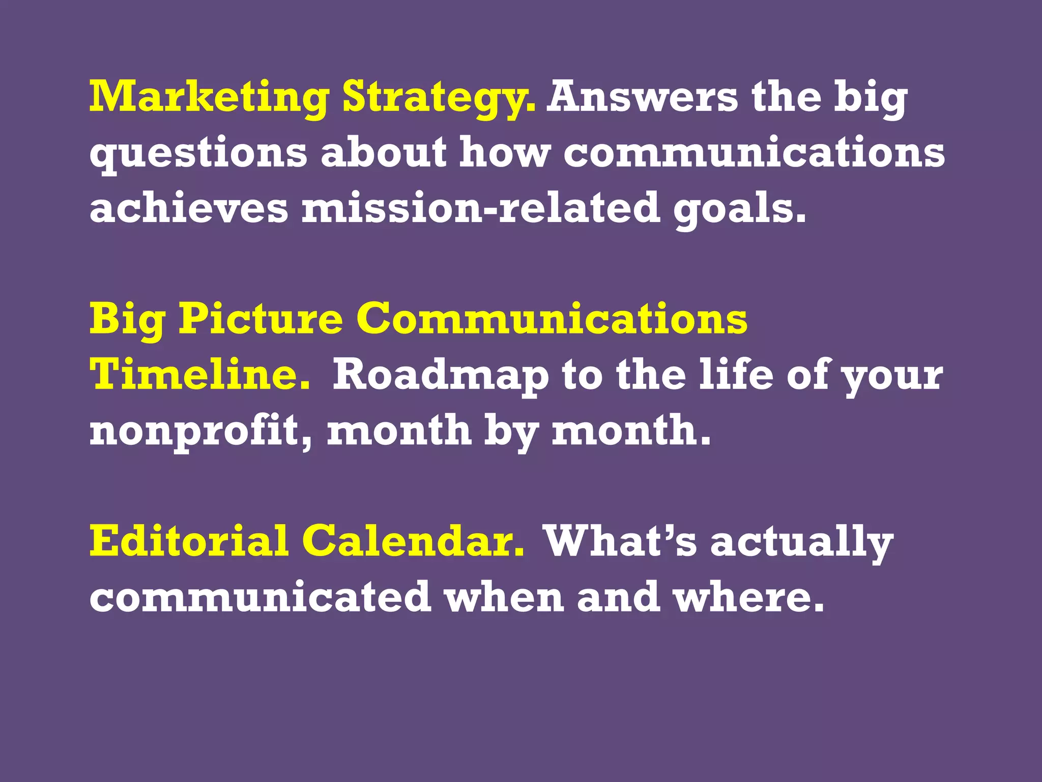 Marketing Strategy. Answers the big
questions about how communications
achieves mission-related goals.
Big Picture Communications
Timeline. Roadmap to the life of your
nonprofit, month by month.
Editorial Calendar. What’s actually
communicated when and where.
 