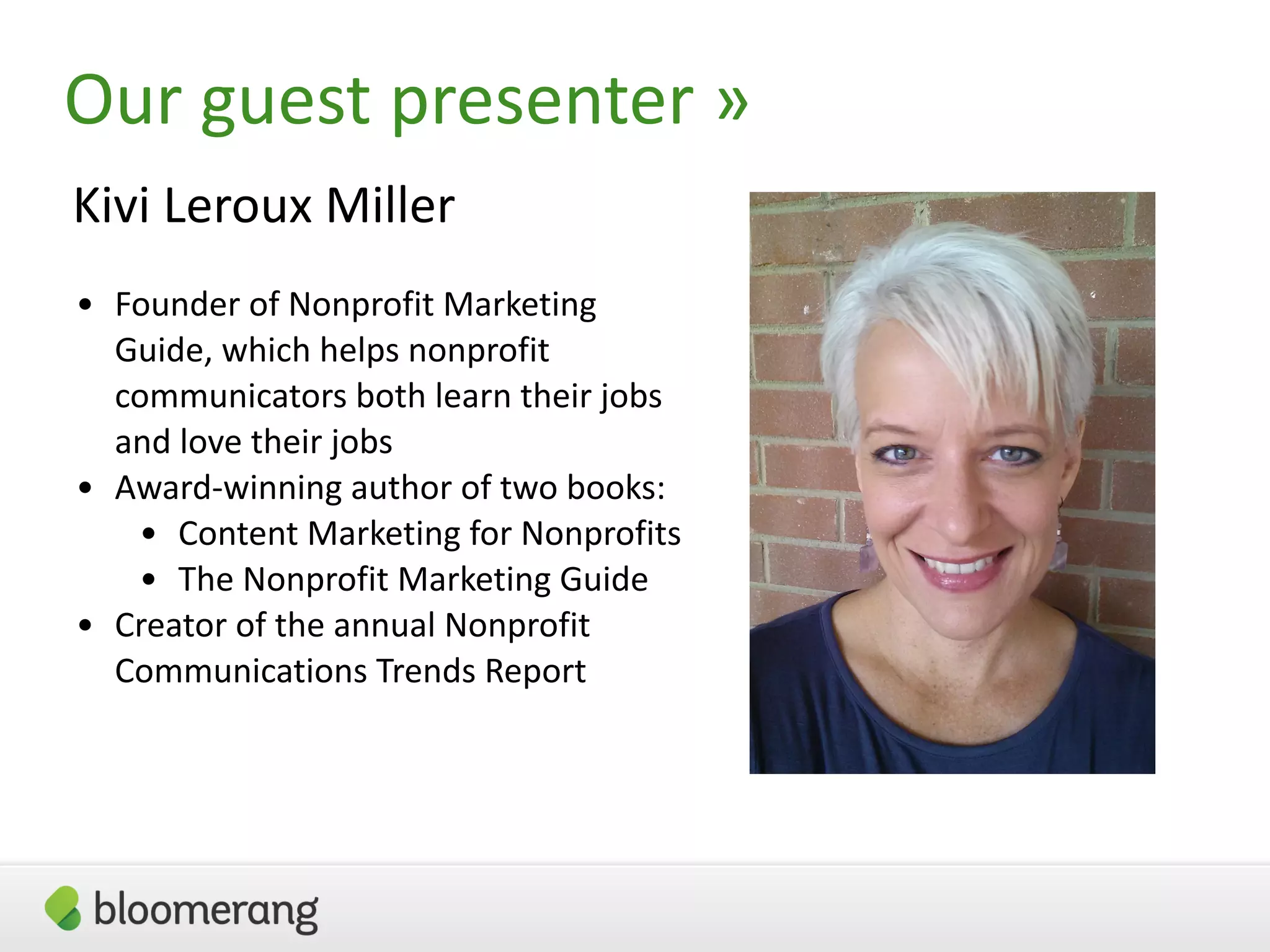 3
Our guest presenter »
Kivi Leroux Miller
• Founder of Nonprofit Marketing
Guide, which helps nonprofit
communicators both learn their jobs
and love their jobs
• Award-winning author of two books:
• Content Marketing for Nonprofits
• The Nonprofit Marketing Guide
• Creator of the annual Nonprofit
Communications Trends Report
 