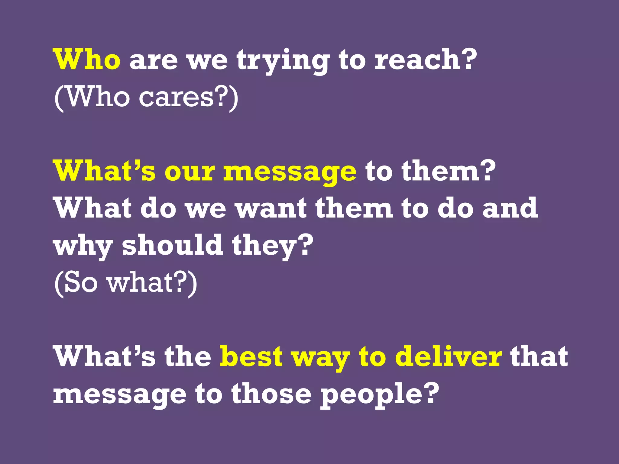 Who are we trying to reach?
(Who cares?)
What’s our message to them?
What do we want them to do and
why should they?
(So what?)
What’s the best way to deliver that
message to those people?
 