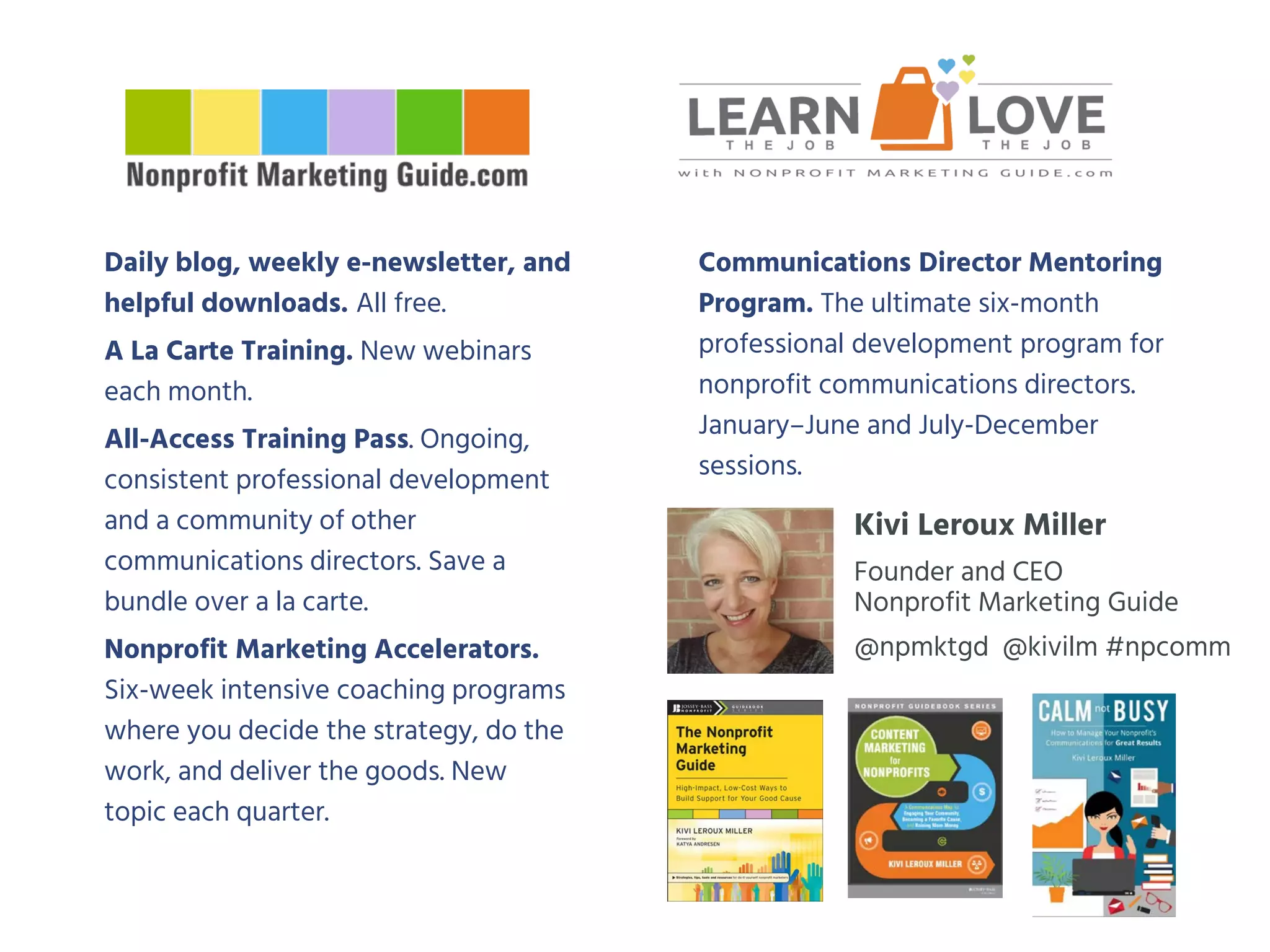 Daily blog, weekly e-newsletter, and
helpful downloads. All free.
A La Carte Training. New webinars
each month.
All-Access Training Pass. Ongoing,
consistent professional development
and a community of other
communications directors. Save a
bundle over a la carte.
Nonprofit Marketing Accelerators.
Six-week intensive coaching programs
where you decide the strategy, do the
work, and deliver the goods. New
topic each quarter.
Communications Director Mentoring
Program. The ultimate six-month
professional development program for
nonprofit communications directors.
January–June and July-December
sessions.
Kivi Leroux Miller
Founder and CEO
Nonprofit Marketing Guide
@npmktgd @kivilm #npcomm
 