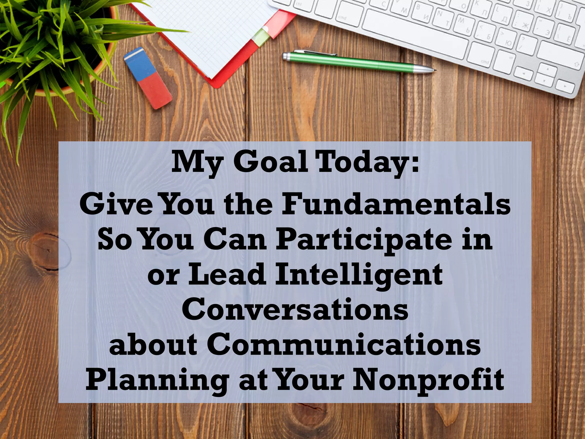 My Goal Today:
GiveYou the Fundamentals
SoYou Can Participate in
or Lead Intelligent
Conversations
about Communications
Planning atYour Nonprofit
 