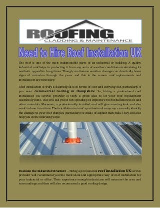 The roof is one of the most indispensible parts of an industrial or building. A quality industrial roof helps in protecting it from any sorts of weather conditions maintaining its aesthetic appeal for long times. Though, continuous weather damage can drastically leave signs of corrosion through the years and this is the reason roof replacements and installations are necessary. 
Roof installation is truly a daunting idea in terms of cost and carrying out, particularly if you want commercial roofing in Hampshire. So, hiring a professional roof installation UK service provider is truly a great idea to let your roof replacement seamlessly done. This will aid you in not spending on expensive roof installation tools and other materials. Moreover, a professionally installed roof will give amazing look and also work is done in no time. The installation team of a professional company can easily identify the damage to your roof shingles, particular it is made of asphalt materials. They will also help you in the following ways: 
Evaluate the Industrial Structure – Hiring a professional roof installation UK service provider will recommend you the most ideal and appropriate way of roof installation for your industrial or office. Their experience enough technicians will measure the area and surroundings and then will also recommend a good roofing design.  