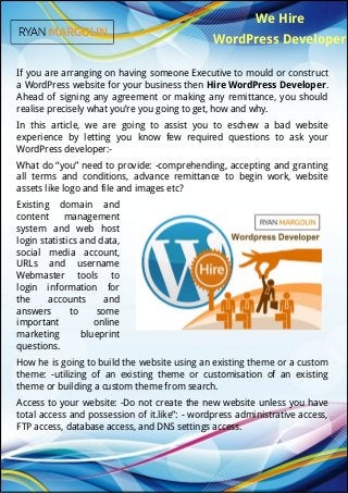 We Hire
WordPress Developer
If you are arranging on having someone Executive to mould or construct
a WordPress website for your business then Hire WordPress Developer.
Ahead of signing any agreement or making any remittance, you should
realise precisely what you’re you going to get, how and why.
In this article, we are going to assist you to eschew a bad website
experience by letting you know few required questions to ask your
WordPress developer:-
What do “you” need to provide: -comprehending, accepting and granting
all terms and conditions, advance remittance to begin work, website
assets like logo and file and images etc?
Existing domain and
content management
system and web host
login statistics and data,
social media account,
URLs and username
Webmaster tools to
login information for
the accounts and
answers to some
important online
marketing blueprint
questions.
How he is going to build the website using an existing theme or a custom
theme: -utilizing of an existing theme or customisation of an existing
theme or building a custom theme from search.
Access to your website: -Do not create the new website unless you have
total access and possession of it.like”: - wordpress administrative access,
FTP access, database access, and DNS settings access.
 