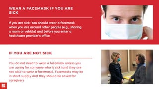 WEAR A FACEMASK IF YOU ARE
SICK
If you are sick: You should wear a facemask
when you are around other people (e.g., sharing
a room or vehicle) and before you enter a
healthcare provider’s office
IF YOU ARE NOT SICK
You do not need to wear a facemask unless you
are caring for someone who is sick (and they are
not able to wear a facemask). Facemasks may be
in short supply and they should be saved for
caregivers
 