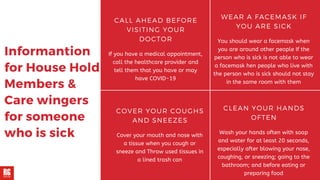 Informantion
for House Hold
Members &
Care wingers
for someone
who is sick
CALL AHEAD BEFORE
VISITING YOUR
DOCTOR
If you have a medical appointment,
call the healthcare provider and
tell them that you have or may
have COVID-19
WEAR A FACEMASK IF
YOU ARE SICK
You should wear a facemask when
you are around other people If the
person who is sick is not able to wear
a facemask hen people who live with
the person who is sick should not stay
in the same room with them
CLEAN YOUR HANDS
OFTEN
Wash your hands often with soap
and water for at least 20 seconds,
especially after blowing your nose,
coughing, or sneezing; going to the
bathroom; and before eating or
preparing food
COVER YOUR COUGHS
AND SNEEZES
Cover your mouth and nose with
a tissue when you cough or
sneeze and Throw used tissues in
a lined trash can
 