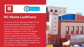 RG Stone Ludhiana
R G Stones & Multi-Specialty Hospital is one
of the best hospitals in Ludhiana. It is a
branch of RG Stone Urological Research
Institute, Mumbai, and the pioneer of
“Siemens Lithotripsy” in India. The hospital
specializes in kidney stone management
without surgery and has proved its mettle
times and now. The powerful team of doctors
at R G Stone Hospital Ludhiana ensures that
the patients are offered the best medical care
and treatment at the hospital
 